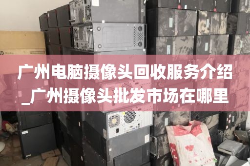 广州电脑摄像头回收服务介绍_广州摄像头批发市场在哪里