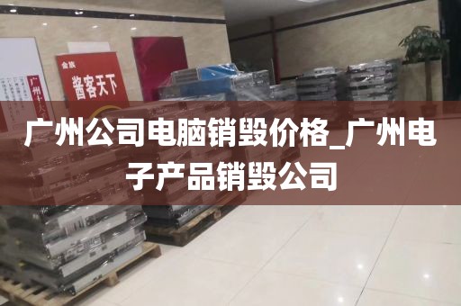 广州公司电脑销毁价格_广州电子产品销毁公司