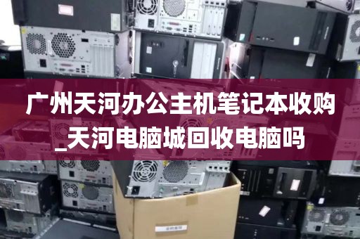 广州天河办公主机笔记本收购_天河电脑城回收电脑吗