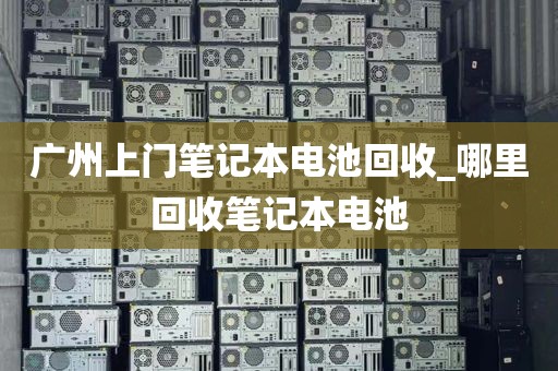 广州上门笔记本电池回收_哪里回收笔记本电池