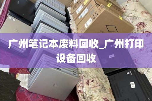 广州笔记本废料回收_广州打印设备回收