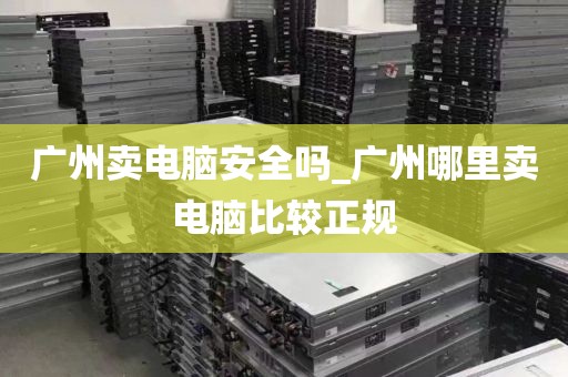 广州卖电脑安全吗_广州哪里卖电脑比较正规