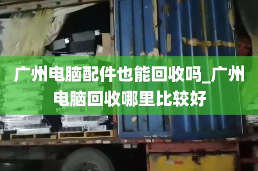 广州电脑配件也能回收吗_广州电脑回收哪里比较好