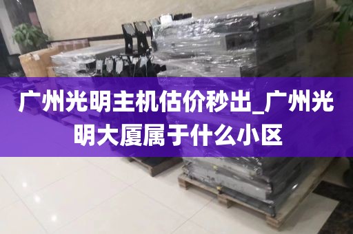 广州光明主机估价秒出_广州光明大厦属于什么小区