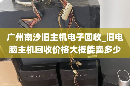 广州南沙旧主机电子回收_旧电脑主机回收价格大概能卖多少