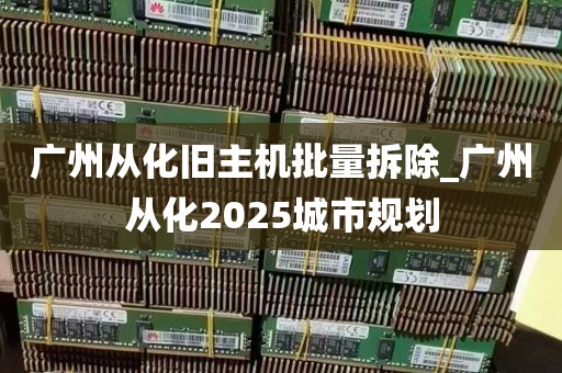 广州从化旧主机批量拆除_广州从化2025城市规划