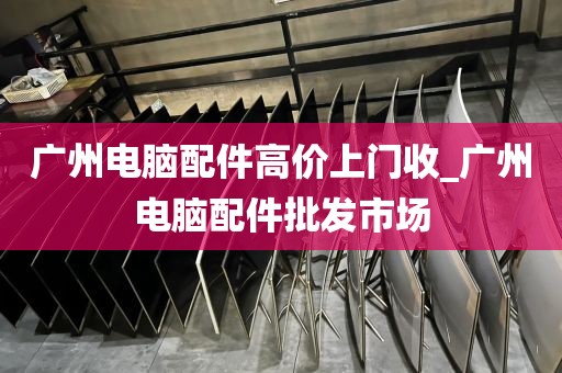 广州电脑配件高价上门收_广州电脑配件批发市场