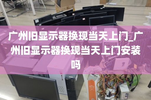 广州旧显示器换现当天上门_广州旧显示器换现当天上门安装吗