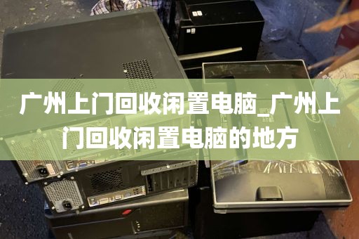 广州上门回收闲置电脑_广州上门回收闲置电脑的地方