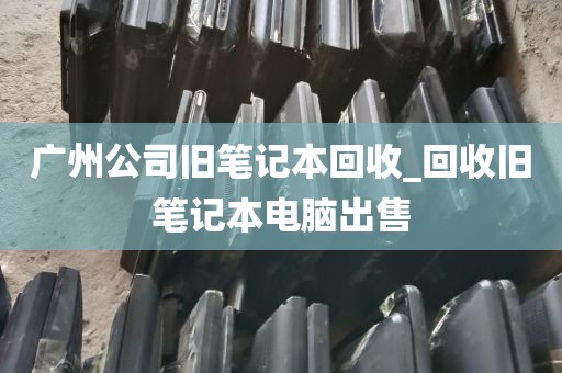 广州公司旧笔记本回收_回收旧笔记本电脑出售