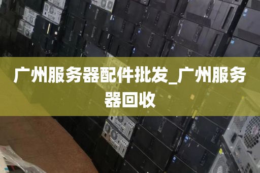 广州服务器配件批发_广州服务器回收