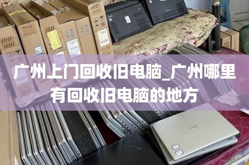 广州上门回收旧电脑_广州哪里有回收旧电脑的地方