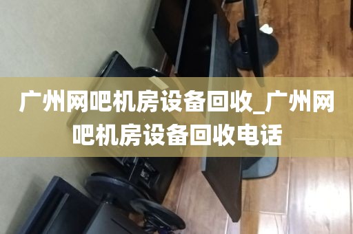 广州网吧机房设备回收_广州网吧机房设备回收电话