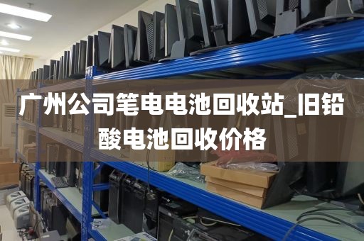 广州公司笔电电池回收站_旧铅酸电池回收价格