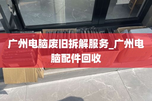 广州电脑废旧拆解服务_广州电脑配件回收