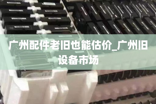 广州配件老旧也能估价_广州旧设备市场