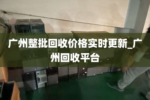 广州整批回收价格实时更新_广州回收平台