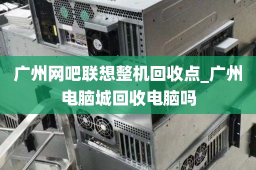 广州网吧联想整机回收点_广州电脑城回收电脑吗