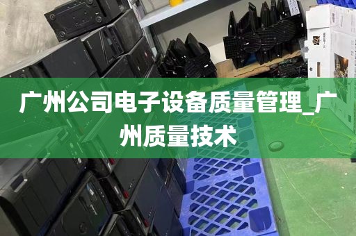 广州公司电子设备质量管理_广州质量技术