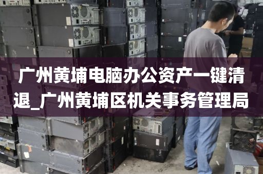 广州黄埔电脑办公资产一键清退_广州黄埔区机关事务管理局
