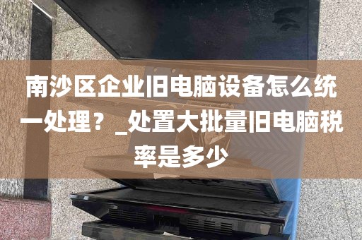 南沙区企业旧电脑设备怎么统一处理？_处置大批量旧电脑税率是多少