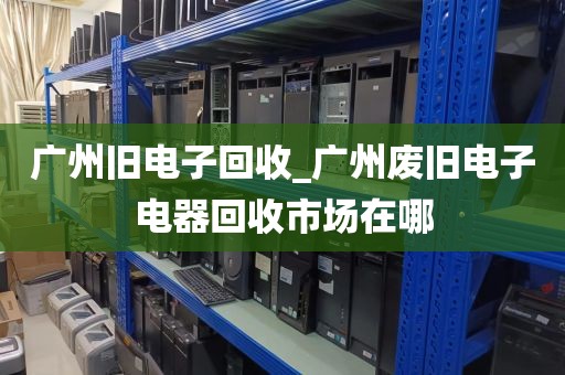 广州旧电子回收_广州废旧电子电器回收市场在哪