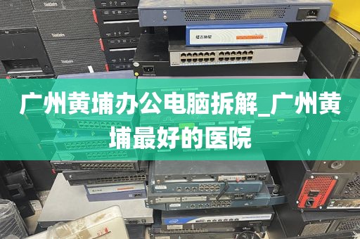广州黄埔办公电脑拆解_广州黄埔最好的医院