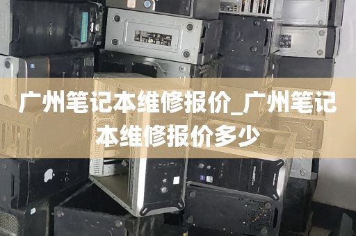 广州笔记本维修报价_广州笔记本维修报价多少