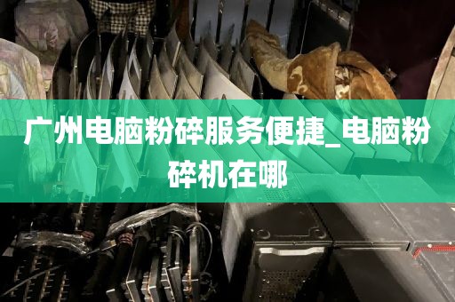 广州电脑粉碎服务便捷_电脑粉碎机在哪