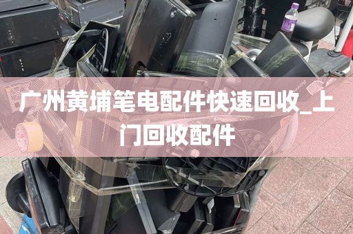 广州黄埔笔电配件快速回收_上门回收配件
