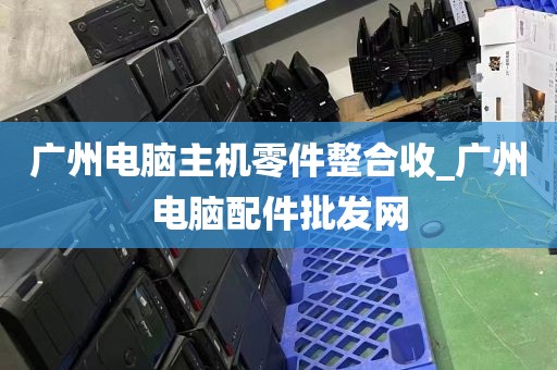广州电脑主机零件整合收_广州电脑配件批发网