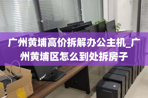 广州黄埔高价拆解办公主机_广州黄埔区怎么到处拆房子