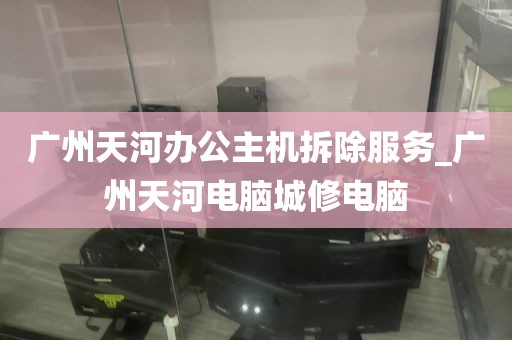 广州天河办公主机拆除服务_广州天河电脑城修电脑