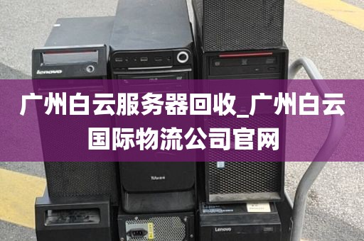 广州白云服务器回收_广州白云国际物流公司官网