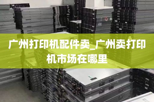广州打印机配件卖_广州卖打印机市场在哪里