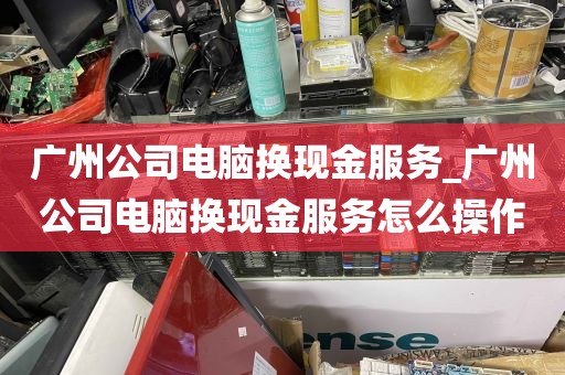 广州公司电脑换现金服务_广州公司电脑换现金服务怎么操作