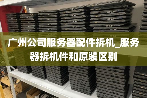 广州公司服务器配件拆机_服务器拆机件和原装区别