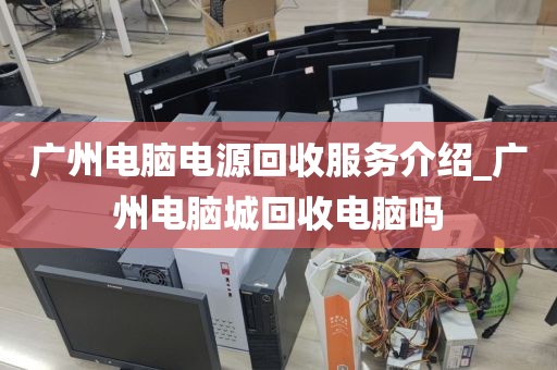 广州电脑电源回收服务介绍_广州电脑城回收电脑吗