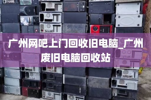 广州网吧上门回收旧电脑_广州废旧电脑回收站