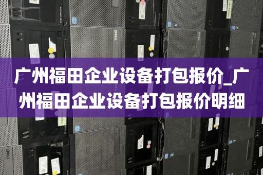 广州福田企业设备打包报价_广州福田企业设备打包报价明细