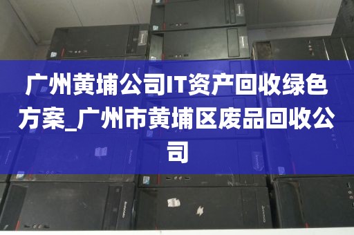 广州黄埔公司IT资产回收绿色方案_广州市黄埔区废品回收公司