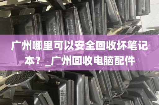 广州哪里可以安全回收坏笔记本？_广州回收电脑配件