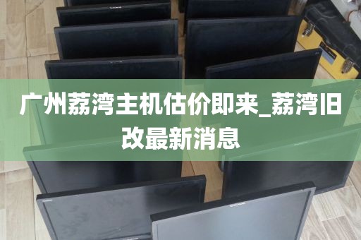 广州荔湾主机估价即来_荔湾旧改最新消息