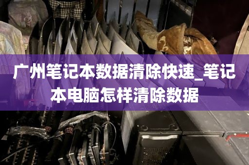 广州笔记本数据清除快速_笔记本电脑怎样清除数据