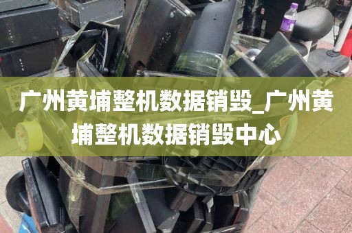 广州黄埔整机数据销毁_广州黄埔整机数据销毁中心