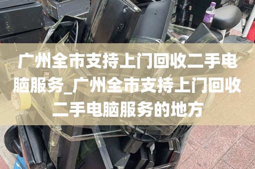 广州全市支持上门回收二手电脑服务_广州全市支持上门回收二手电脑服务的地方