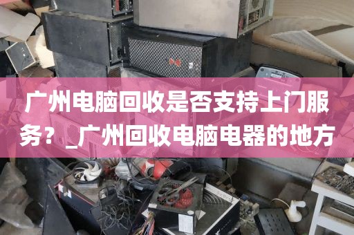 广州电脑回收是否支持上门服务？_广州回收电脑电器的地方