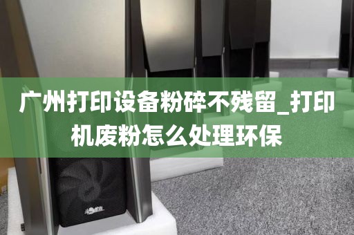 广州打印设备粉碎不残留_打印机废粉怎么处理环保