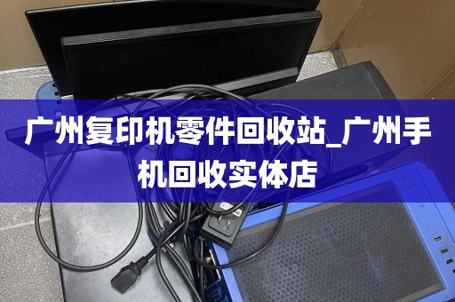 广州复印机零件回收站_广州手机回收实体店