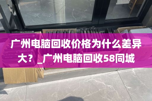 广州电脑回收价格为什么差异大？_广州电脑回收58同城